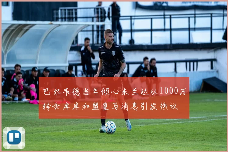 巴尔韦德当年倾心米兰达以1000万转会库库加盟皇马消息引发热议